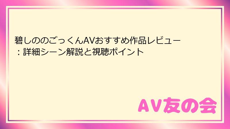 碧しののごっくんAVおすすめ作品レビュー：詳細シーン解説と視聴ポイント