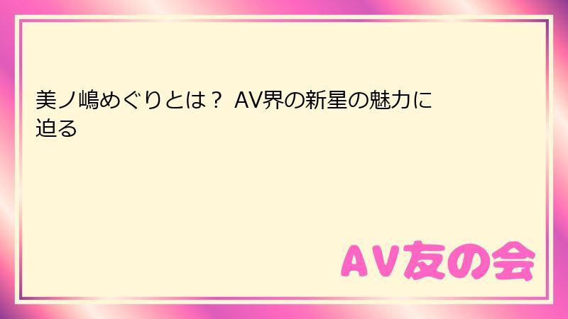 美ノ嶋めぐりとは？ AV界の新星の魅力に迫る