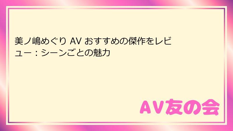 美ノ嶋めぐり AV おすすめの傑作をレビュー：シーンごとの魅力