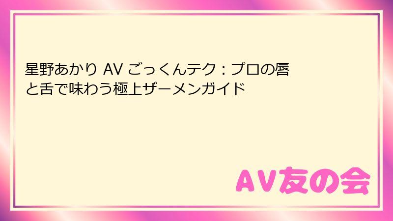 星野あかり AV ごっくんテク：プロの唇と舌で味わう極上ザーメンガイド