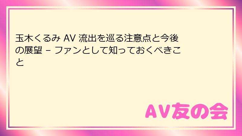 玉木くるみ AV 流出を巡る注意点と今後の展望 – ファンとして知っておくべきこと