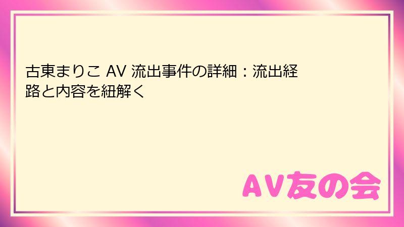 古東まりこ AV 流出事件の詳細：流出経路と内容を紐解く