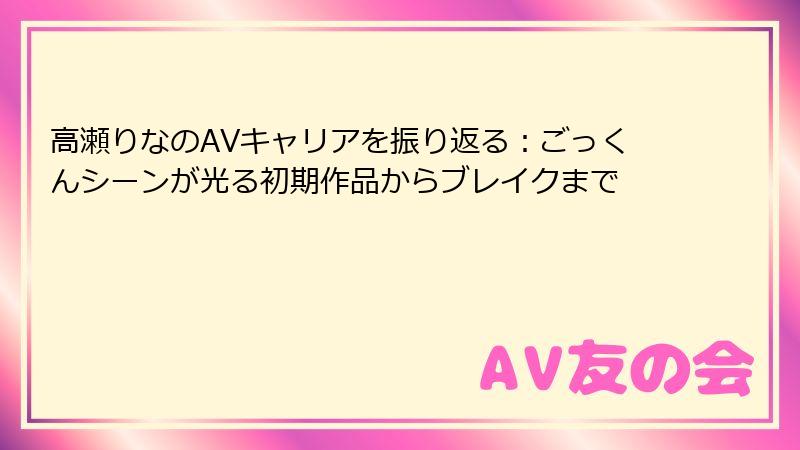 高瀬りなのAVキャリアを振り返る：ごっくんシーンが光る初期作品からブレイクまで