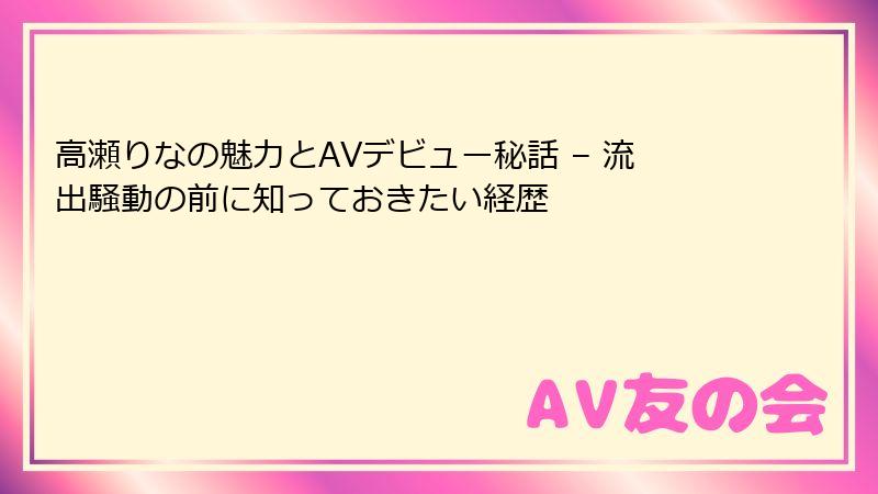 高瀬りなの魅力とAVデビュー秘話 – 流出騒動の前に知っておきたい経歴