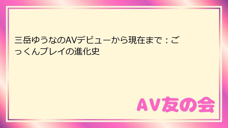 三岳ゆうなのAVデビューから現在まで：ごっくんプレイの進化史