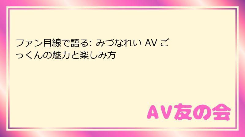 ファン目線で語る: みづなれい AV ごっくんの魅力と楽しみ方