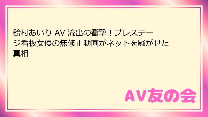 鈴村あいり AV 流出の衝撃！プレステージ看板女優の無修正動画がネットを騒がせた真相