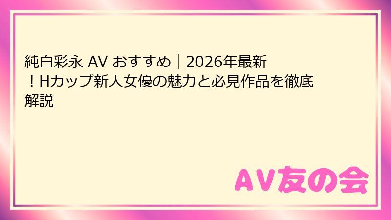 純白彩永 AV おすすめ|2026年最新!Hカップ新人女優の魅力と必見作品を徹底解説