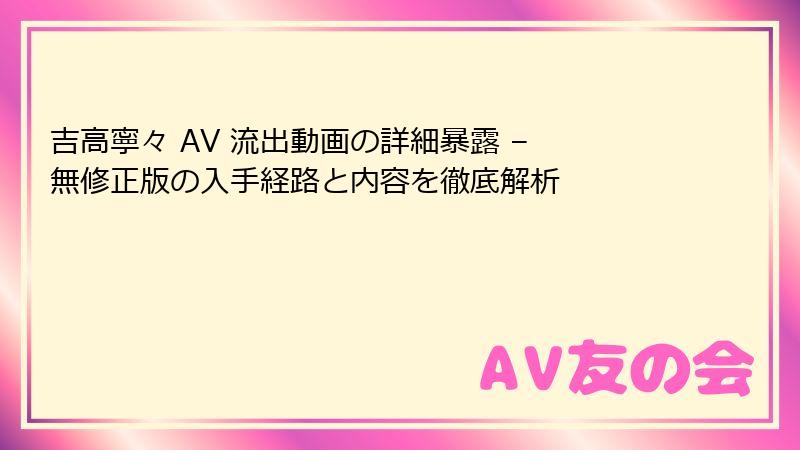 吉高寧々 AV 流出動画の詳細暴露 – 無修正版の入手経路と内容を徹底解析