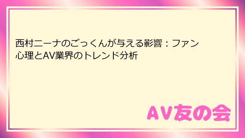 西村ニーナのごっくんが与える影響：ファン心理とAV業界のトレンド分析