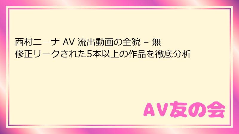西村ニーナ AV 流出動画の全貌 – 無修正リークされた5本以上の作品を徹底分析