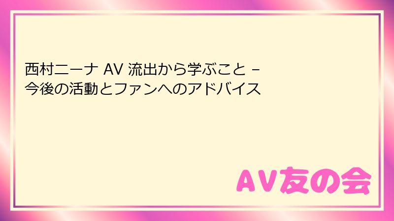 西村ニーナ AV 流出から学ぶこと – 今後の活動とファンへのアドバイス
