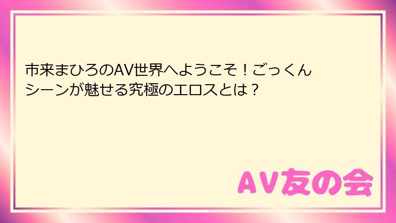市来まひろのAV世界へようこそ！ごっくんシーンが魅せる究極のエロスとは？