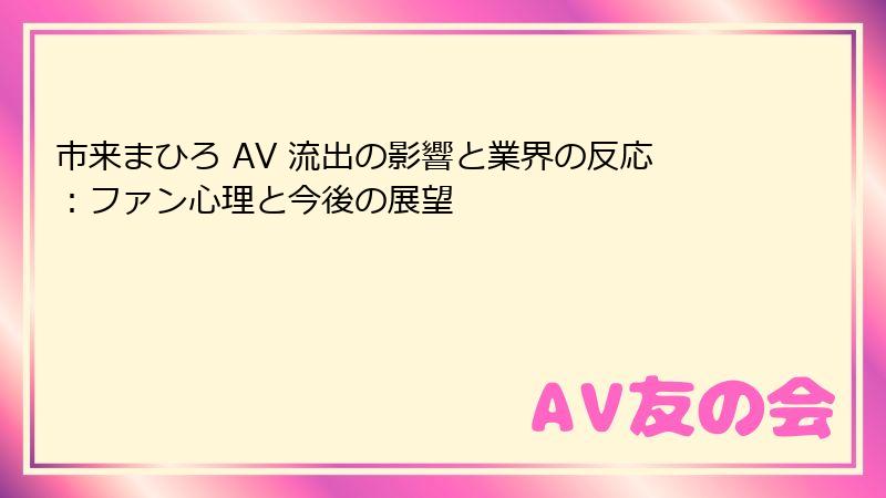 市来まひろ AV 流出の影響と業界の反応：ファン心理と今後の展望