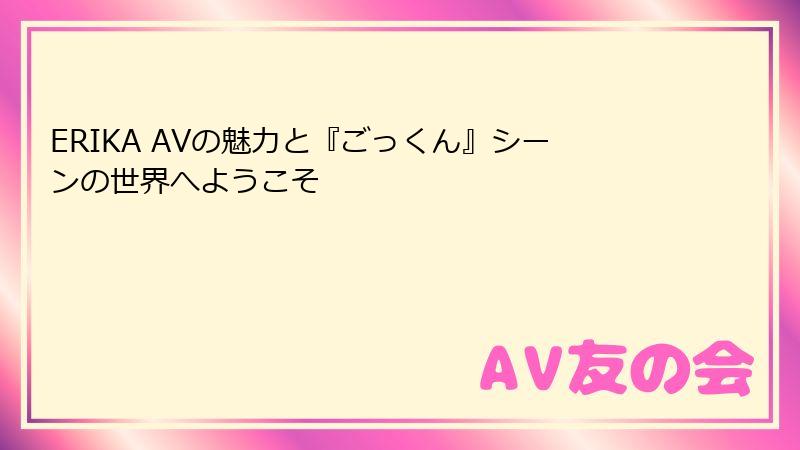 ERIKA AVの魅力と『ごっくん』シーンの世界へようこそ