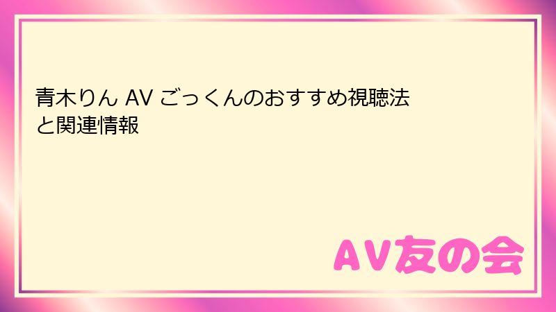 青木りん AV ごっくんのおすすめ視聴法と関連情報