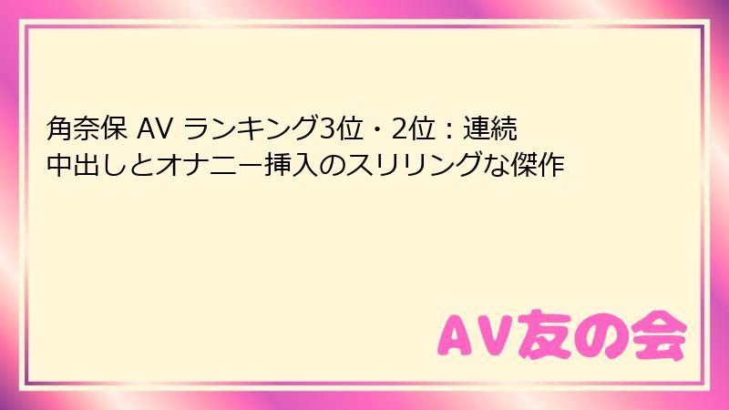 角奈保 AV ランキング3位・2位：連続中出しとオナニー挿入のスリリングな傑作