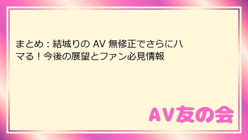 まとめ：結城りの AV 無修正でさらにハマる！今後の展望とファン必見情報