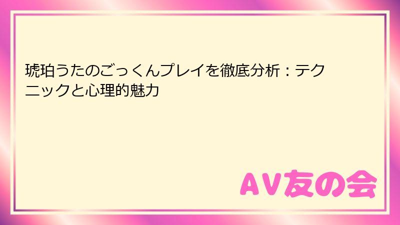 琥珀うたのごっくんプレイを徹底分析：テクニックと心理的魅力