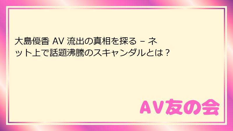 大島優香 AV 流出の真相を探る – ネット上で話題沸騰のスキャンダルとは？