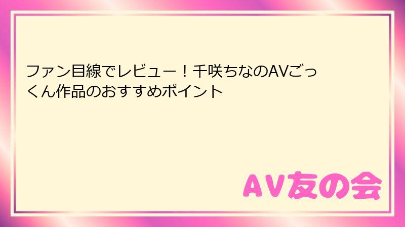 ファン目線でレビュー！千咲ちなのAVごっくん作品のおすすめポイント