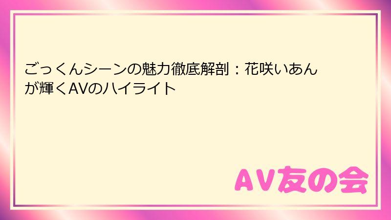 ごっくんシーンの魅力徹底解剖：花咲いあんが輝くAVのハイライト