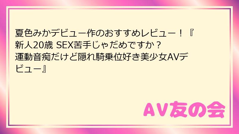 夏色みかデビュー作のおすすめレビュー！『新人20歳 SEX苦手じゃだめですか？ 運動音痴だけど隠れ騎乗位好き美少女AVデビュー』