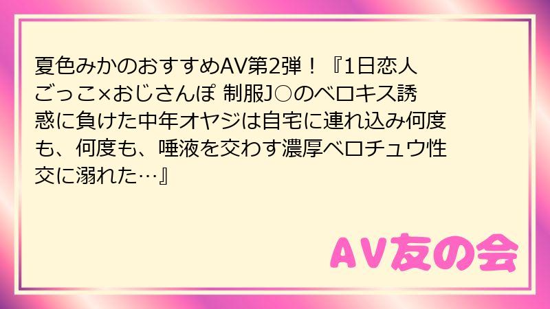 夏色みかのおすすめAV第2弾！『1日恋人ごっこ×おじさんぽ 制服J○のベロキス誘惑に負けた中年オヤジは自宅に連れ込み何度も、何度も、唾液を交わす濃厚ベロチュウ性交に溺れた…』