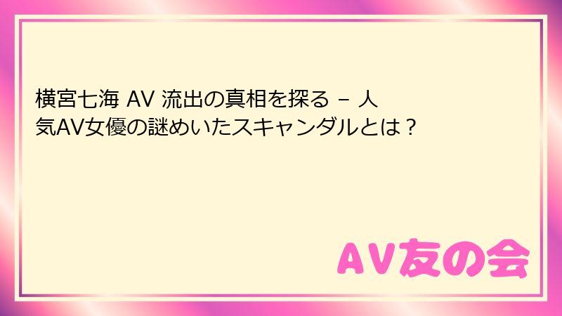 横宮七海 AV 流出の真相を探る – 人気AV女優の謎めいたスキャンダルとは？