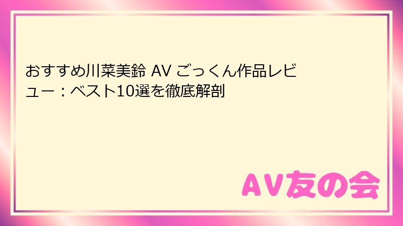 おすすめ川菜美鈴 AV ごっくん作品レビュー：ベスト10選を徹底解剖
