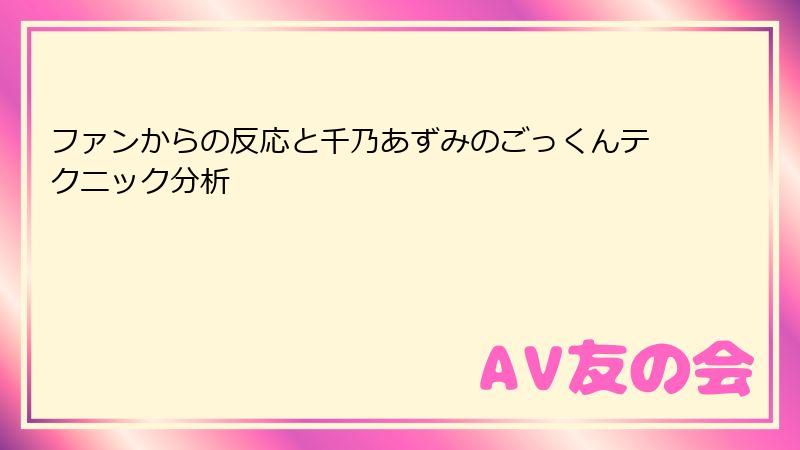 ファンからの反応と千乃あずみのごっくんテクニック分析