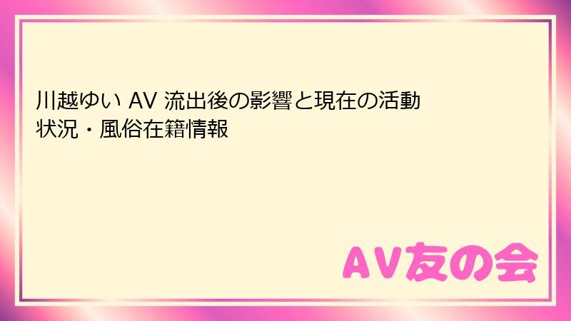 川越ゆい AV 流出後の影響と現在の活動状況・風俗在籍情報