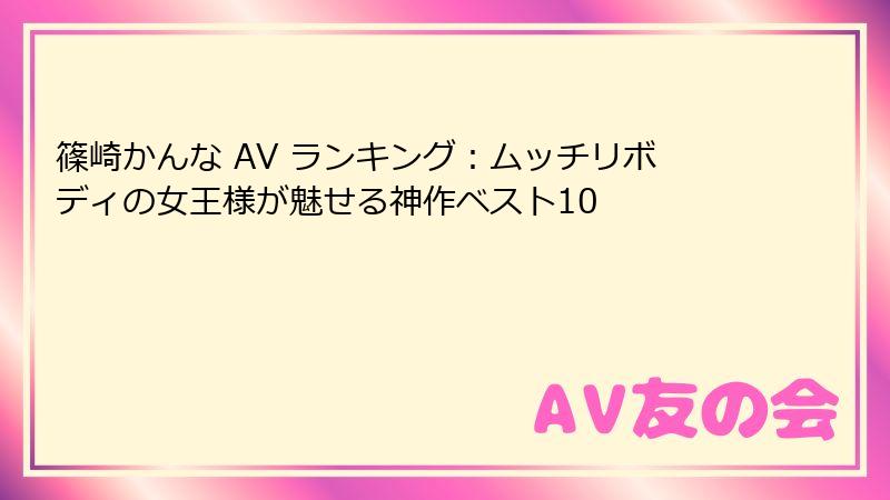 篠崎かんな AV ランキング：ムッチリボディの女王様が魅せる神作ベスト10