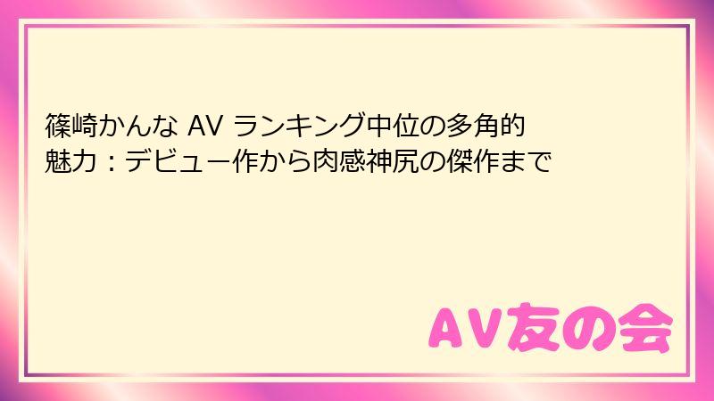篠崎かんな AV ランキング中位の多角的魅力：デビュー作から肉感神尻の傑作まで
