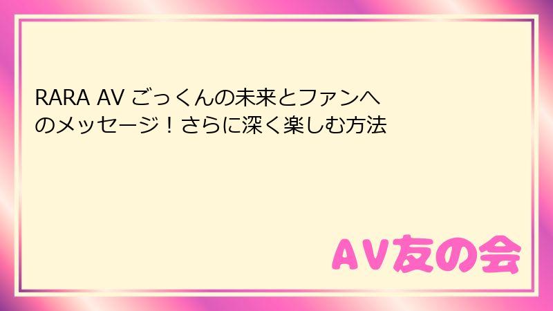 RARA AV ごっくんの未来とファンへのメッセージ！さらに深く楽しむ方法
