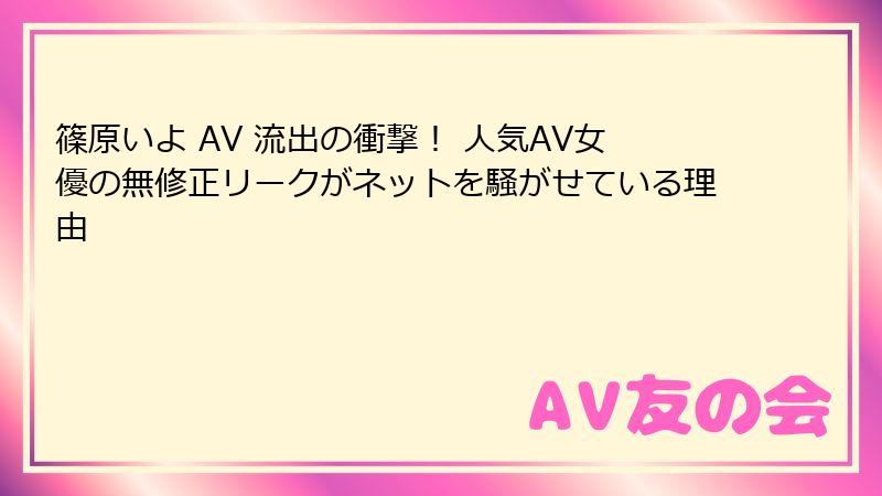 篠原いよ AV 流出の衝撃！ 人気AV女優の無修正リークがネットを騒がせている理由