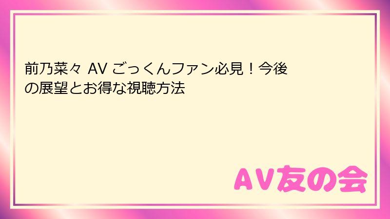 前乃菜々 AV ごっくんファン必見！今後の展望とお得な視聴方法
