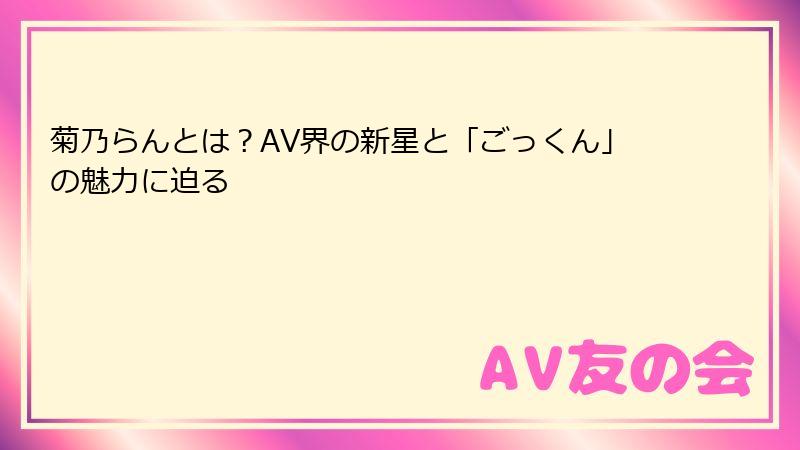 菊乃らんとは？AV界の新星と「ごっくん」の魅力に迫る