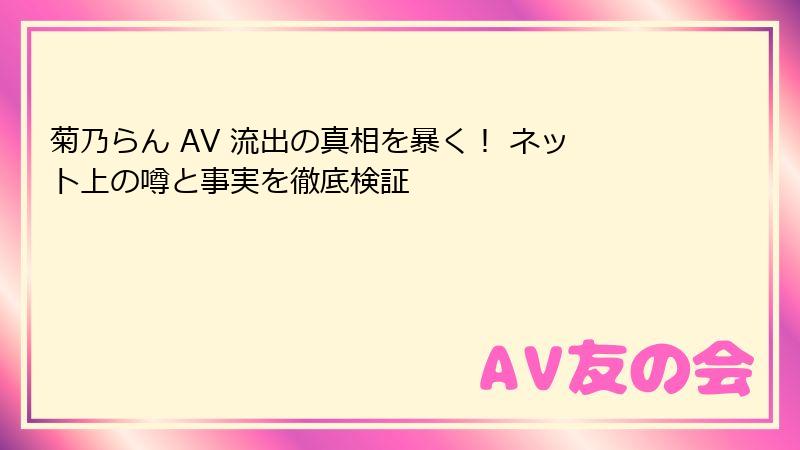 菊乃らん AV 流出の真相を暴く！ ネット上の噂と事実を徹底検証