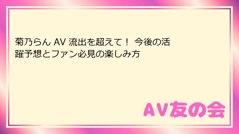 菊乃らん AV 流出を超えて！ 今後の活躍予想とファン必見の楽しみ方