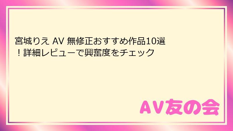宮城りえ AV 無修正おすすめ作品10選！詳細レビューで興奮度をチェック