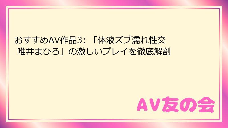 おすすめAV作品3: 「体液ズブ濡れ性交 唯井まひろ」の激しいプレイを徹底解剖