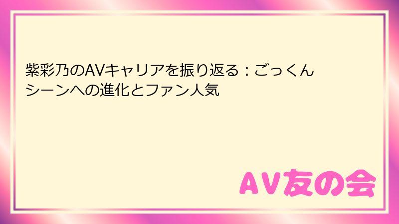 紫彩乃のAVキャリアを振り返る：ごっくんシーンへの進化とファン人気