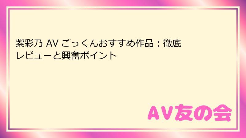 紫彩乃 AV ごっくんおすすめ作品：徹底レビューと興奮ポイント