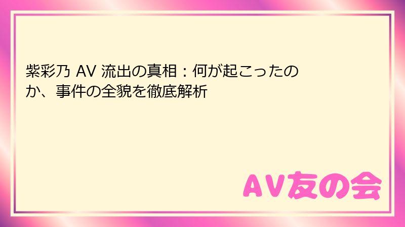 紫彩乃 AV 流出の真相：何が起こったのか、事件の全貌を徹底解析