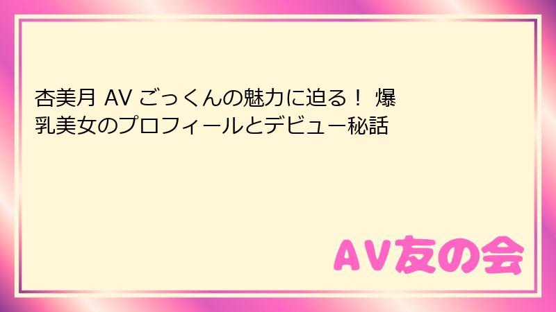 杏美月 AV ごっくんの魅力に迫る！ 爆乳美女のプロフィールとデビュー秘話