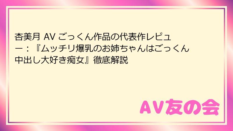 杏美月 AV ごっくん作品の代表作レビュー：『ムッチリ爆乳のお姉ちゃんはごっくん中出し大好き痴女』徹底解説
