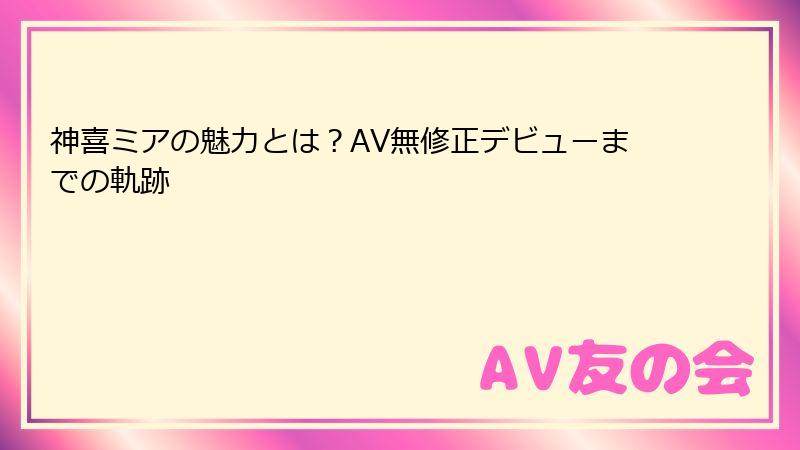 神喜ミアの魅力とは？AV無修正デビューまでの軌跡