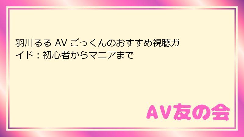 羽川るる AV ごっくんのおすすめ視聴ガイド：初心者からマニアまで