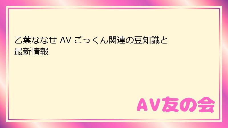 乙葉ななせ AV ごっくん関連の豆知識と最新情報